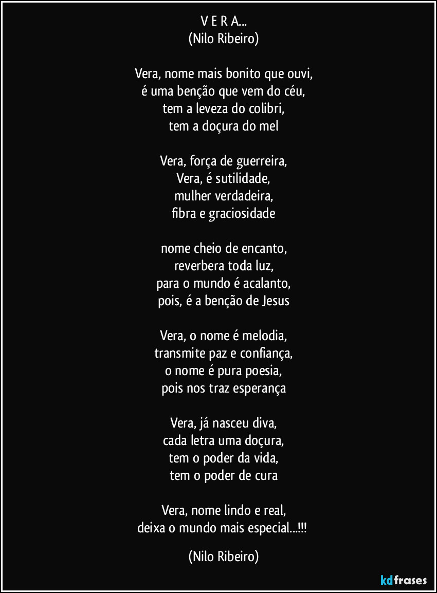 V E R A...
(Nilo Ribeiro)

Vera, nome mais bonito que ouvi,
é uma benção que vem do céu,
tem a leveza do colibri,
tem a doçura do mel

Vera, força de guerreira,
Vera, é sutilidade,
mulher verdadeira,
fibra e graciosidade

nome cheio de encanto,
reverbera toda luz,
para o mundo é acalanto,
pois, é a benção de Jesus

Vera, o nome é melodia,
transmite paz e confiança,
o nome é pura poesia,
pois nos traz esperança

Vera, já nasceu diva,
cada letra uma doçura,
tem o poder da vida,
tem o poder de cura

Vera, nome lindo e real,
deixa o mundo mais especial...!!! (Nilo Ribeiro)