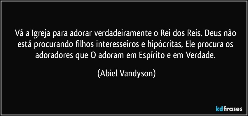 Vá a Igreja para adorar verdadeiramente o Rei dos Reis. Deus não está procurando filhos interesseiros e hipócritas, Ele procura os adoradores que O adoram em Espírito e em Verdade. (Abiel Vandyson)