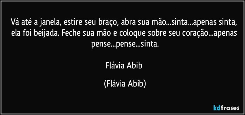 Vá até a janela, estire seu braço, abra sua mão...sinta...apenas sinta, ela foi beijada. Feche sua mão e coloque sobre seu coração...apenas pense...pense...sinta.

Flávia Abib (Flávia Abib)