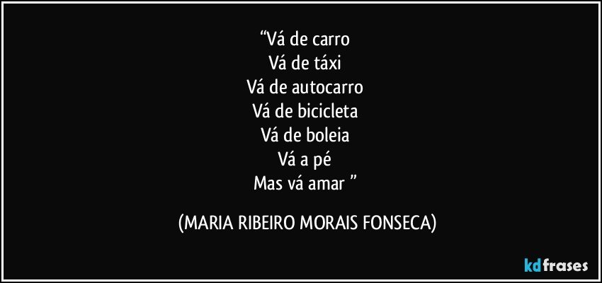 “Vá de carro 
Vá de táxi 
Vá de autocarro 
Vá de bicicleta 
Vá de boleia 
Vá a pé 
Mas vá amar ” (MARIA RIBEIRO MORAIS FONSECA)