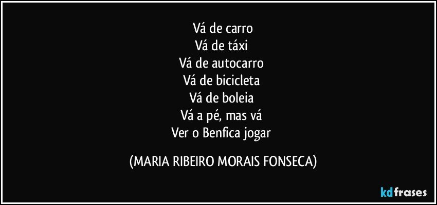 Vá de carro
Vá de táxi 
Vá de autocarro 
Vá de bicicleta 
Vá de boleia 
Vá a pé, mas vá 
Ver o Benfica jogar (MARIA RIBEIRO MORAIS FONSECA)