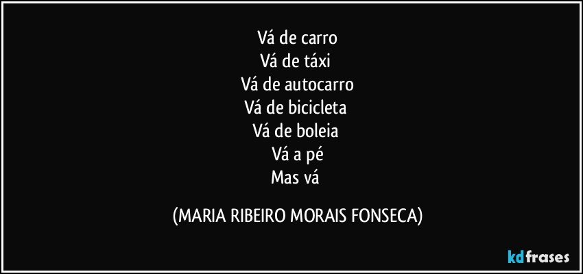 Vá de carro
Vá de táxi 
Vá de autocarro
Vá de bicicleta 
Vá de boleia 
Vá a pé
Mas vá (MARIA RIBEIRO MORAIS FONSECA)