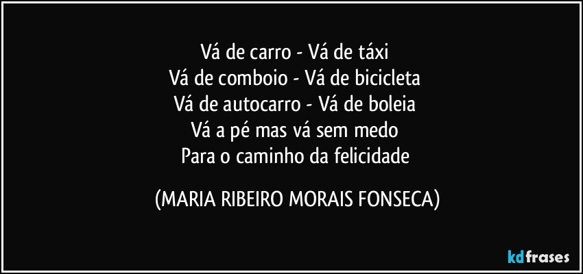 Vá de carro -  Vá de táxi 
Vá de comboio - Vá de bicicleta 
Vá de autocarro - Vá de boleia 
Vá a pé mas vá sem medo 
Para o caminho da felicidade (MARIA RIBEIRO MORAIS FONSECA)