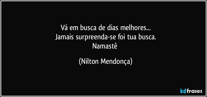 Vá em busca de dias melhores...
Jamais surpreenda-se foi tua busca.
Namastê (Nilton Mendonça)