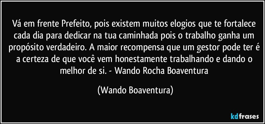 Vá em frente Prefeito, pois existem muitos elogios que te fortalece cada dia para dedicar na tua caminhada pois o trabalho ganha um propósito verdadeiro. A maior recompensa que um gestor pode ter é a certeza de que você vem  honestamente trabalhando e dando o melhor de si. -  Wando Rocha Boaventura (Wando Boaventura)