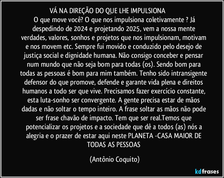 VÁ NA DIREÇÃO DO QUE LHE IMPULSIONA                               
 O que move você? O que nos impulsiona coletivamente ? Já despedindo de 2024 e projetando 2025, vem a nossa mente verdades, valores, sonhos e projetos que nos impulsionam, motivam e nos movem etc. Sempre fui movido e conduzido pelo desejo de justiça social e dignidade humana. Não consigo conceber e pensar num mundo que não seja bom para todas (os). Sendo bom para todas as pessoas é bom para mim também. Tenho sido intransigente defensor do que promove, defende e garante vida plena e direitos humanos a todo ser que vive. Precisamos fazer exercício constante, esta luta-sonho ser convergente. A gente precisa estar de mãos dadas e não soltar o tempo inteiro. A frase soltar as mãos não pode ser frase chavão de impacto. Tem que ser real.Temos que potencializar os projetos e a sociedade que dê a todos (as) nós a alegria e o prazer de estar aqui neste PLANETA -CASA MAIOR DE TODAS AS PESSOAS (Antônio Coquito)