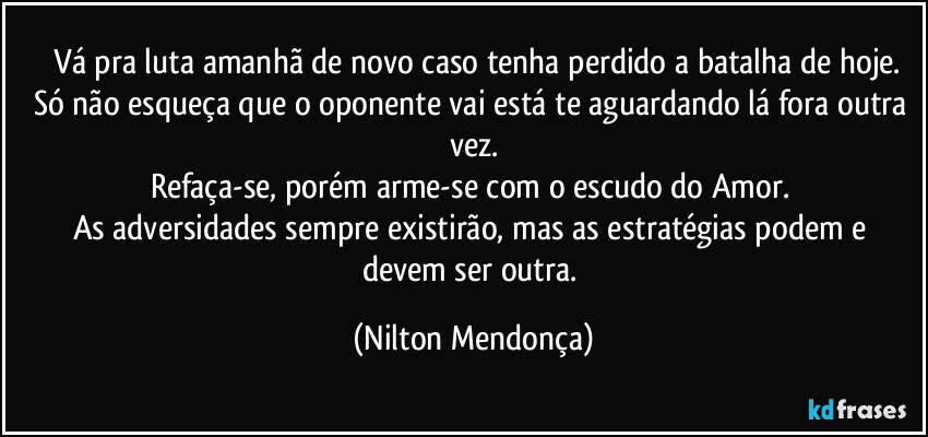 ⁠Vá pra luta amanhã de novo caso tenha perdido a batalha de hoje.
Só não esqueça que o oponente vai está te aguardando lá fora outra vez.
Refaça-se, porém arme-se com o escudo do Amor. 
As adversidades sempre existirão, mas as estratégias podem e devem ser outra. (Nilton Mendonça)