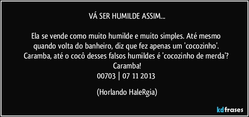 VÁ SER HUMILDE ASSIM...

Ela se vende como muito humilde e muito simples. Até mesmo quando volta do banheiro, diz que fez apenas um 'cocozinho'. Caramba, até o cocô desses falsos humildes é 'cocozinho de merda'? Caramba!
00703 | 07/11/2013 (Horlando HaleRgia)