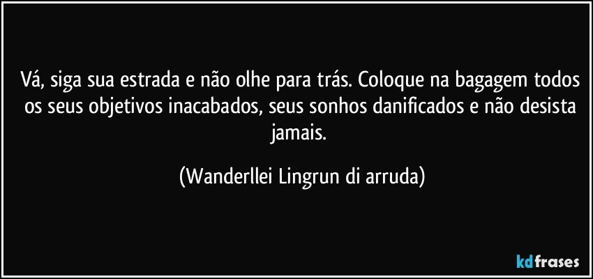 Vá, siga sua estrada e não olhe para trás. Coloque na bagagem todos os seus objetivos inacabados, seus sonhos danificados e não desista jamais. (Wanderllei Lingrun di arruda)