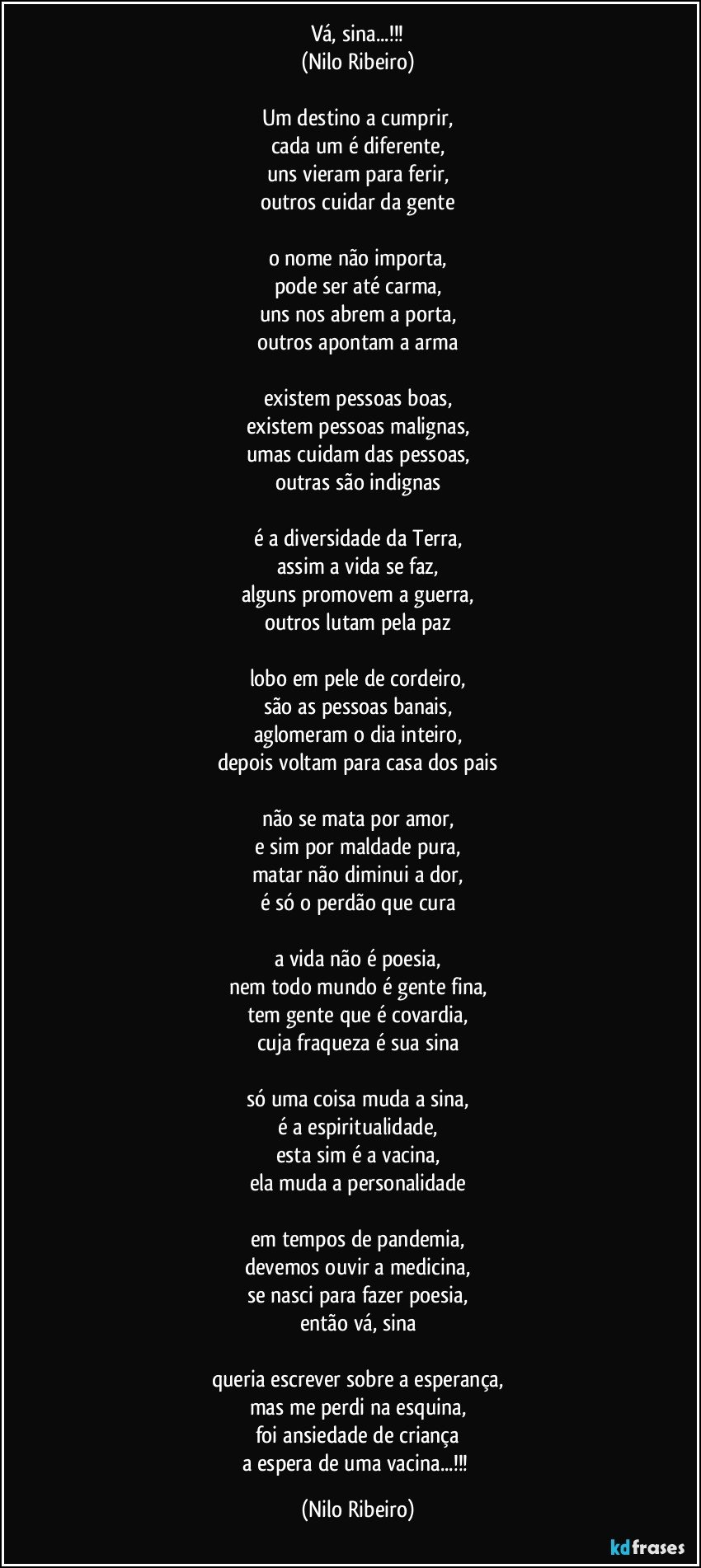 Vá, sina...!!!
(Nilo Ribeiro)

Um destino a cumprir,
cada um é diferente,
uns vieram para ferir,
outros cuidar da gente

o nome não importa,
pode ser até carma,
uns nos abrem a porta,
outros apontam a arma

existem pessoas boas,
existem pessoas malignas,
umas cuidam das pessoas,
outras são indignas

é a diversidade da Terra,
assim a vida se faz,
alguns promovem a guerra,
outros lutam pela paz

lobo em pele de cordeiro,
são as pessoas banais,
aglomeram o dia inteiro,
depois voltam para casa dos pais

não se mata por amor,
e sim por maldade pura,
matar não diminui a dor,
é só o perdão que cura

a vida não é poesia,
nem todo mundo é gente fina,
tem gente que é covardia,
cuja fraqueza é sua sina

só uma coisa muda a sina,
é a espiritualidade,
esta sim é a vacina,
ela muda a personalidade

em tempos de pandemia,
devemos ouvir a medicina,
se nasci para fazer poesia,
então vá, sina

queria escrever sobre a esperança,
mas me perdi na esquina,
foi ansiedade de criança
a espera de uma vacina...!!! (Nilo Ribeiro)