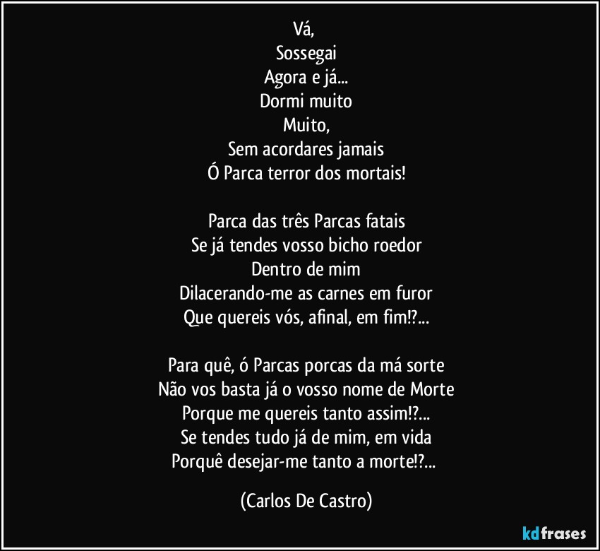 Vá, 
Sossegai
Agora e já...
Dormi muito
Muito,
Sem acordares jamais
Ó Parca terror dos mortais!

Parca das três Parcas fatais
Se já tendes vosso bicho roedor
Dentro de mim
Dilacerando-me as carnes em furor
Que quereis vós, afinal, em fim!?...

Para quê, ó Parcas porcas da má sorte
Não vos basta já o vosso nome de Morte
Porque me quereis tanto assim!?...
Se tendes tudo já de mim, em vida
Porquê desejar-me tanto a morte!?... (Carlos De Castro)