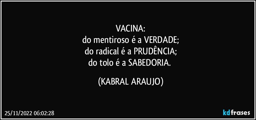 VACINA:
do mentiroso é a VERDADE;
do radical é a PRUDÊNCIA;
do tolo é a SABEDORIA. (KABRAL ARAUJO)