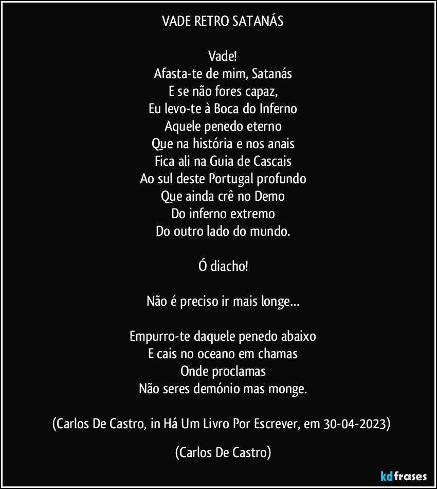 VADE RETRO SATANÁS

Vade!
Afasta-te de mim, Satanás
E se não fores capaz,
Eu levo-te à Boca do Inferno
Aquele penedo eterno
Que na história e nos anais
Fica ali na Guia de Cascais
Ao sul deste Portugal profundo
Que ainda crê no Demo
Do inferno extremo
Do outro lado do mundo.

Ó diacho!

Não é preciso ir mais longe…

Empurro-te daquele penedo abaixo
E cais no oceano em chamas
Onde proclamas
Não seres demónio mas monge.

(Carlos De Castro, in Há Um Livro Por Escrever, em 30-04-2023) (Carlos De Castro)