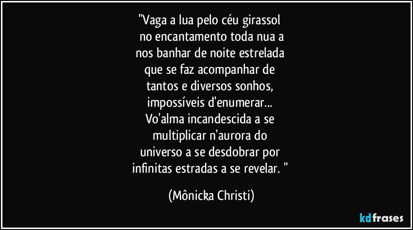 "Vaga a lua pelo céu girassol 
no encantamento toda nua a
nos banhar de noite estrelada 
que se faz acompanhar de 
tantos e diversos sonhos, 
impossíveis d'enumerar... 
Vo'alma incandescida a se 
multiplicar n'aurora do 
universo a se desdobrar por 
infinitas estradas a se revelar. " (Mônicka Christi)