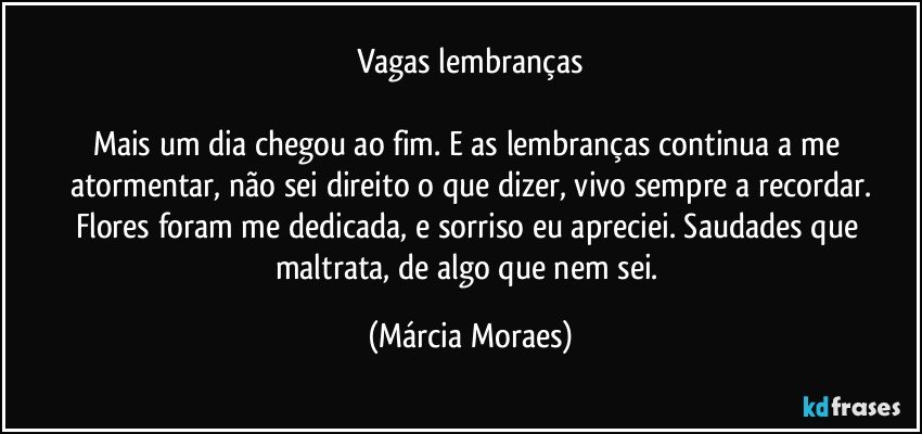 Vagas lembranças

Mais um dia chegou ao fim. E as lembranças continua a me atormentar, não sei direito o que dizer, vivo sempre a recordar.
Flores foram me dedicada, e sorriso eu apreciei. Saudades que maltrata, de algo que nem sei. (Márcia Moraes)