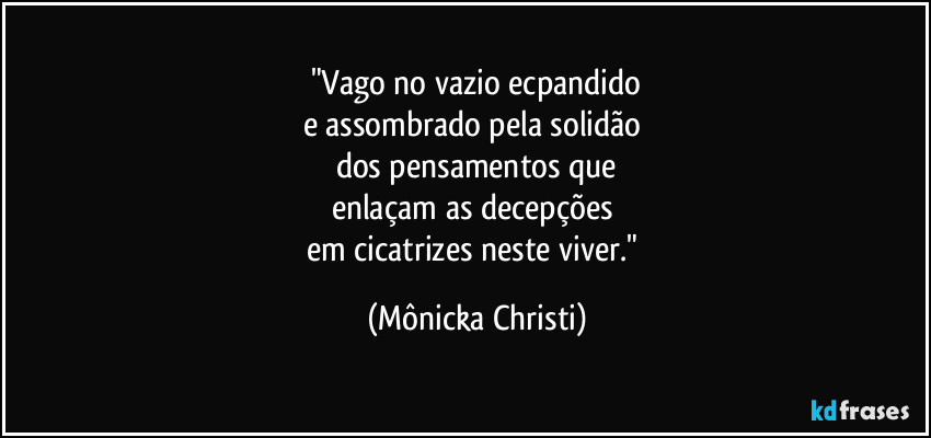 "Vago no vazio ecpandido
e assombrado pela solidão 
dos pensamentos que
enlaçam as decepções 
em cicatrizes neste viver." (Mônicka Christi)