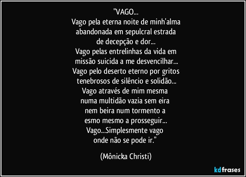 "VAGO...
Vago pela eterna noite de minh'alma
abandonada em sepulcral estrada
de decepção e dor...
Vago pelas entrelinhas da vida em
missão suicida a me desvencilhar...
Vago pelo deserto eterno por gritos
tenebrosos de silêncio e solidão...
Vago através de mim mesma
numa multidão vazia sem eira
nem beira num tormento a
esmo mesmo a prosseguir...
Vago...Simplesmente vago
onde não se pode ir." (Mônicka Christi)