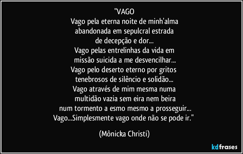 "VAGO
Vago pela eterna noite de minh'alma
abandonada em sepulcral estrada
de decepção e dor...
Vago pelas entrelinhas da vida em
missão suicida a me desvencilhar...
Vago pelo deserto eterno por gritos
tenebrosos de silêncio e solidão...
Vago através de mim mesma numa
multidão vazia sem eira nem beira
num tormento a esmo mesmo a prosseguir...
Vago...Simplesmente vago onde não se pode ir." (Mônicka Christi)