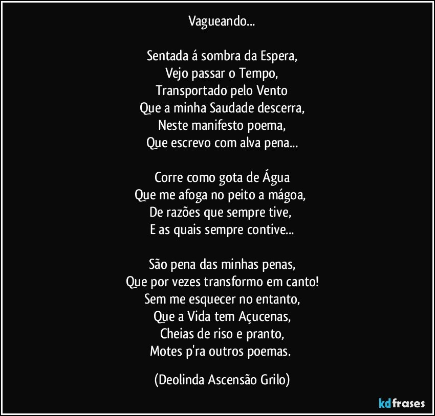 Vagueando...

Sentada á sombra da Espera,
Vejo passar o Tempo,
Transportado pelo Vento
Que a minha Saudade descerra,
Neste manifesto poema,
Que escrevo com alva pena...

Corre como gota de Água
Que me afoga no peito a mágoa, 
De razões que sempre tive, 
E as quais sempre contive...

São pena das minhas penas,
Que por vezes transformo em canto!
Sem me esquecer no entanto,
Que a Vida tem Açucenas,
Cheias de riso e pranto,
Motes p'ra outros poemas. (Deolinda Ascensão Grilo)