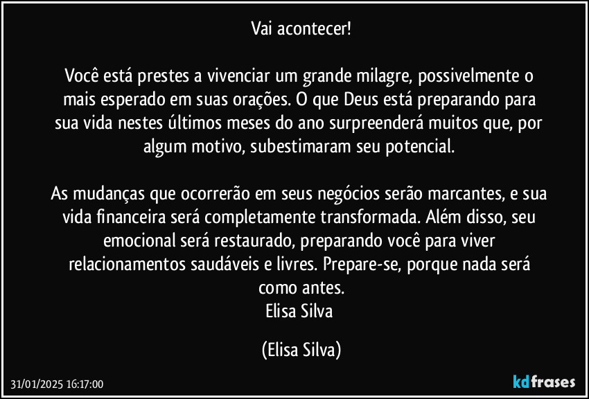 Vai acontecer!

Você está prestes a vivenciar um grande milagre, possivelmente o mais esperado em suas orações. O que Deus está preparando para sua vida nestes últimos meses do ano surpreenderá muitos que, por algum motivo, subestimaram seu potencial. 

As mudanças que ocorrerão em seus negócios serão marcantes, e sua vida financeira será completamente transformada. Além disso, seu emocional será restaurado, preparando você para viver relacionamentos saudáveis e livres. Prepare-se, porque nada será como antes.
Elisa Silva (Elisa Silva)