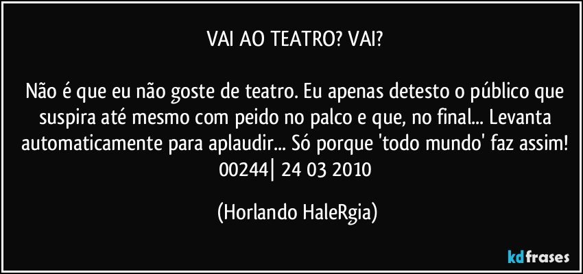 VAI AO TEATRO? VAI? 

Não é que eu não goste de teatro. Eu apenas detesto o público que suspira até mesmo com peido no palco e que, no final... Levanta automaticamente para aplaudir... Só porque 'todo mundo' faz assim! 
00244| 24/03/2010 (Horlando HaleRgia)