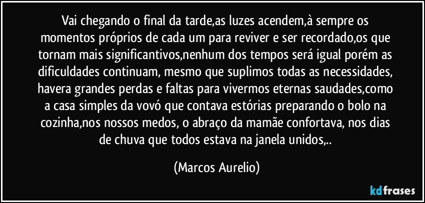 Vai chegando o final da tarde,as luzes  acendem,à sempre os momentos próprios de cada um para  reviver e ser recordado,os que tornam mais significantivos,nenhum dos tempos será igual porém as dificuldades continuam, mesmo que suplimos todas as necessidades, havera grandes perdas e faltas para vivermos eternas saudades,como a casa simples da vovó que contava estórias preparando o bolo na cozinha,nos nossos  medos, o abraço da mamãe confortava, nos dias de chuva que todos estava na janela unidos,.. (Marcos Aurelio)