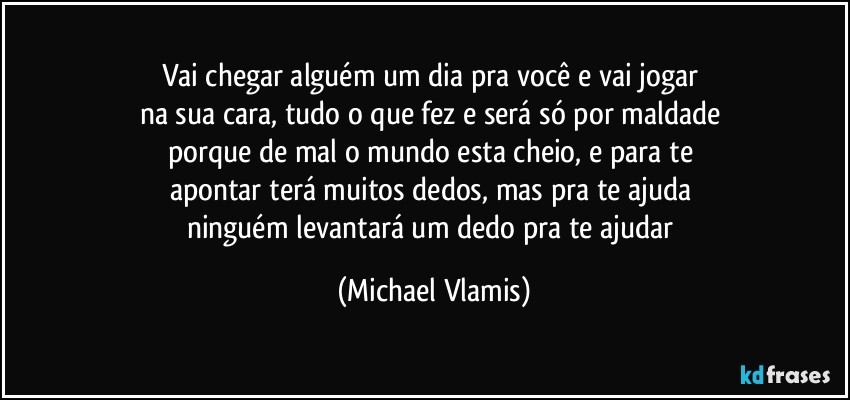 Vai chegar alguém um dia pra você e vai jogar 
na sua cara, tudo o que fez e será só por maldade 
porque de mal o mundo esta cheio, e para te 
apontar terá muitos dedos, mas pra te ajuda 
ninguém levantará um dedo pra te ajudar (Michael Vlamis)