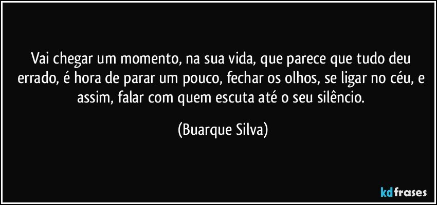 Vai chegar um momento, na sua vida, que parece que tudo deu errado, é hora de parar um pouco, fechar os olhos, se ligar no céu, e assim, falar com quem escuta até o seu silêncio. (Buarque Silva)