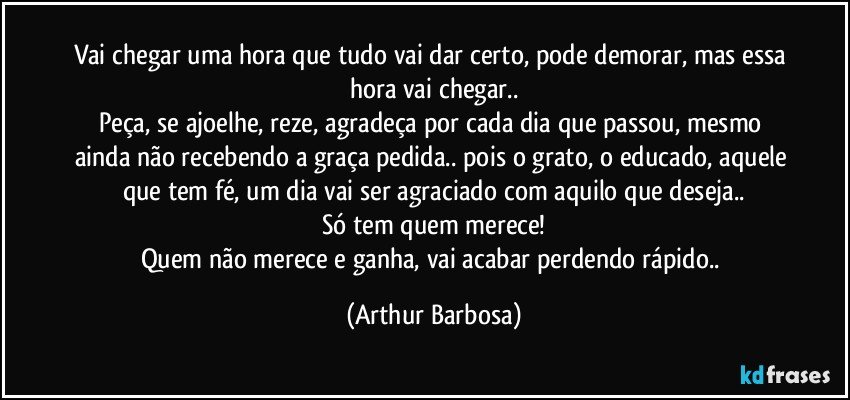 Vai chegar uma hora que tudo vai dar certo, pode demorar, mas essa hora vai chegar..
Peça, se ajoelhe, reze, agradeça por cada dia que passou, mesmo ainda não recebendo a graça pedida.. pois o grato, o educado, aquele que tem fé, um dia vai ser agraciado com aquilo que deseja..
Só tem quem merece!
Quem não merece e ganha, vai acabar perdendo rápido.. (Arthur Barbosa)