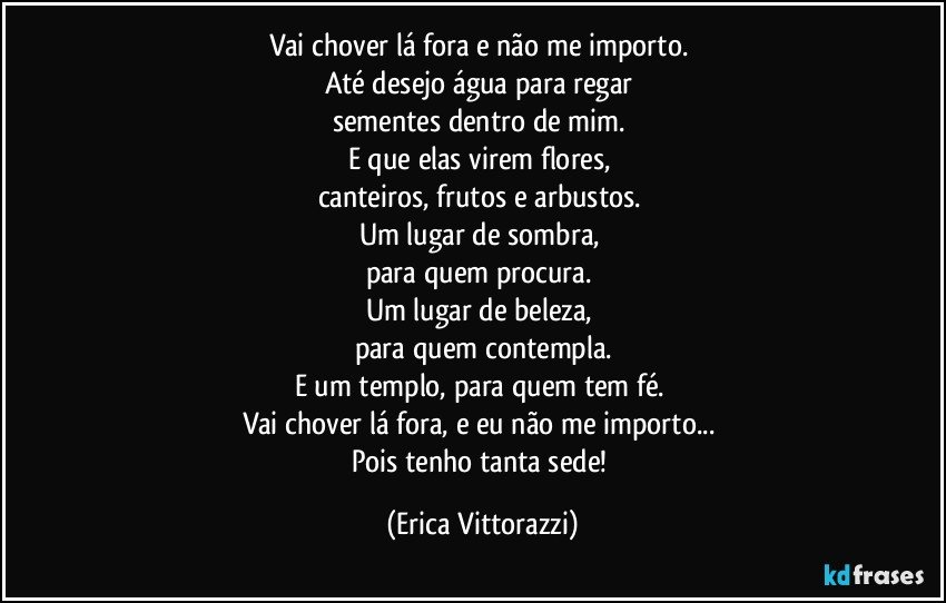 Vai chover lá fora e não me importo. 
Até desejo água para regar 
sementes dentro de mim. 
E que elas virem flores, 
canteiros, frutos e arbustos. 
Um lugar de sombra, 
para quem procura. 
Um lugar de beleza, 
para quem contempla.
E um templo, para quem tem fé. 
Vai chover lá fora, e eu não me importo... 
Pois tenho tanta sede! (Erica Vittorazzi)