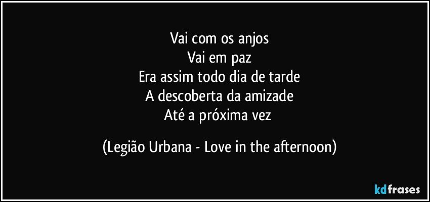 Vai com os anjos
Vai em paz
Era assim todo dia de tarde
A descoberta da amizade
Até a próxima vez (Legião Urbana - Love in the afternoon)