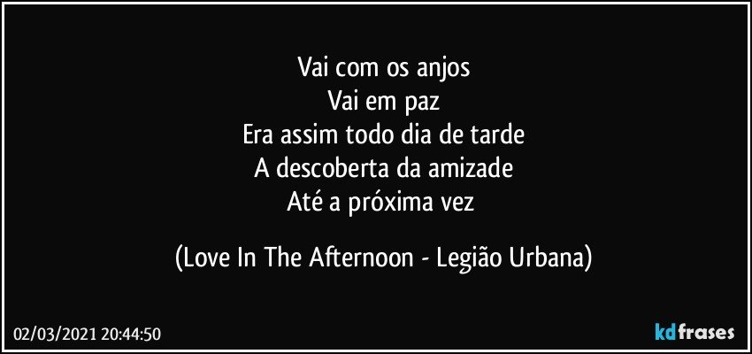 Vai com os anjos
Vai em paz
Era assim todo dia de tarde
A descoberta da amizade
Até a próxima vez (Love In The Afternoon - Legião Urbana)