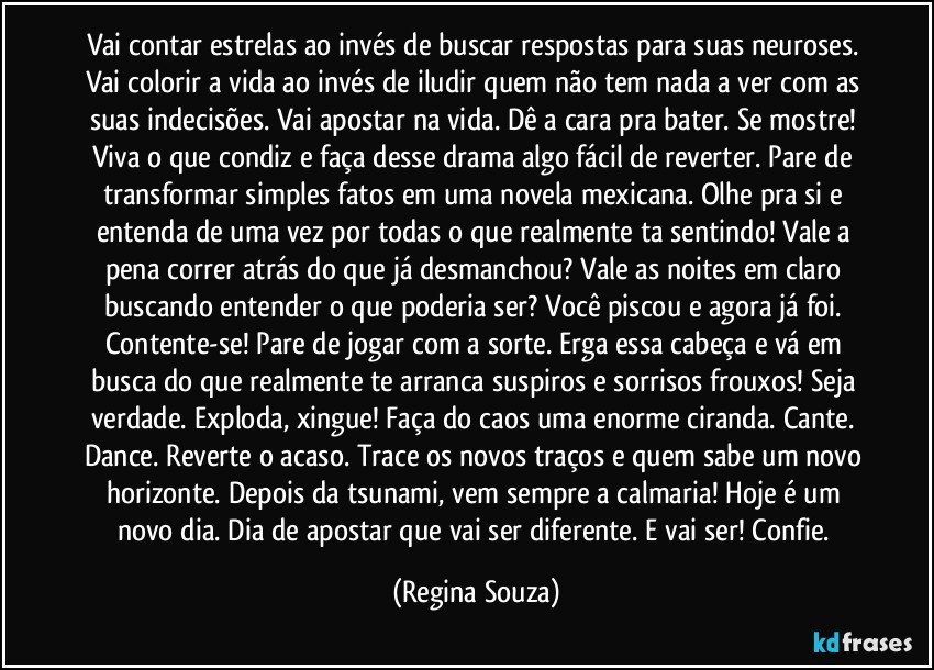 Vai contar estrelas ao invés de buscar respostas para suas neuroses. Vai colorir a vida ao invés de iludir quem não tem nada a ver com as suas indecisões. Vai apostar na vida. Dê a cara pra bater. Se mostre! Viva o que condiz e faça desse drama algo fácil de reverter. Pare de transformar simples fatos em uma novela mexicana. Olhe pra si e entenda de uma vez por todas o que realmente ta sentindo! Vale a pena correr atrás do que já desmanchou? Vale as noites em claro buscando entender o que poderia ser? Você piscou e agora já foi. Contente-se! Pare de jogar com a sorte. Erga essa cabeça e vá em busca do que realmente te arranca suspiros e sorrisos frouxos! Seja verdade. Exploda, xingue! Faça do caos uma enorme ciranda. Cante. Dance. Reverte o acaso. Trace os novos traços e quem sabe um novo horizonte. Depois da tsunami, vem sempre a calmaria! Hoje é um novo dia. Dia de apostar que vai ser diferente. E vai ser! Confie. (Regina Souza)