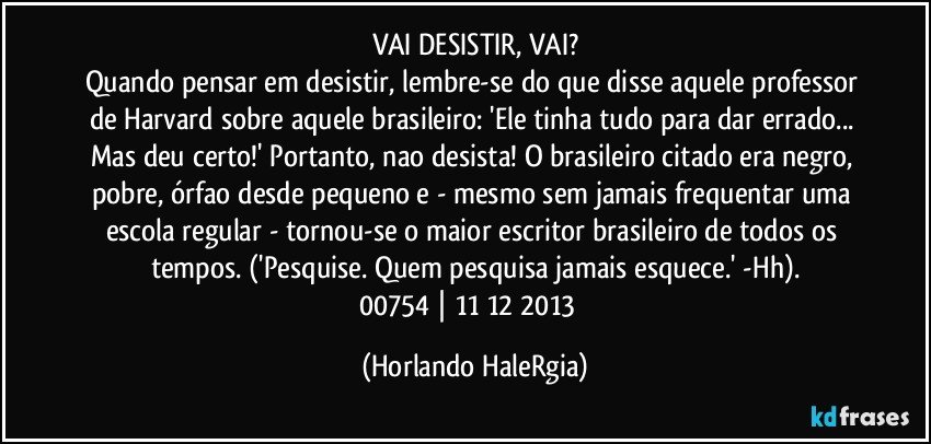 VAI DESISTIR, VAI?
Quando pensar em desistir, lembre-se do que disse aquele professor de Harvard sobre aquele brasileiro: 'Ele tinha tudo para dar errado... Mas deu certo!' Portanto, nao desista! O brasileiro citado era negro, pobre, órfao desde pequeno e - mesmo sem jamais frequentar uma escola regular - tornou-se o maior escritor brasileiro de todos os tempos. ('Pesquise. Quem pesquisa jamais esquece.' -Hh).
00754 | 11/12/2013  (Horlando HaleRgia)