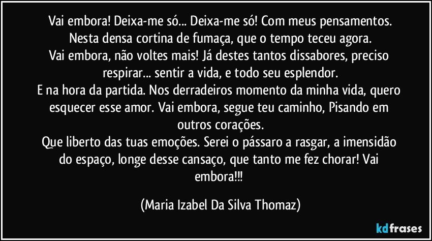 Vai embora! Deixa-me só... Deixa-me só! Com meus pensamentos.
Nesta densa cortina de fumaça, que o tempo teceu agora.
Vai embora, não voltes mais! Já destes tantos dissabores, preciso respirar... sentir a vida, e todo seu esplendor.
E na hora da partida. Nos derradeiros momento da minha vida, quero esquecer esse amor. Vai embora, segue teu caminho, Pisando em outros corações.
Que liberto das tuas emoções. Serei o pássaro a rasgar, a imensidão do espaço, longe desse cansaço, que tanto me fez chorar! Vai embora!!! (Maria Izabel Da Silva Thomaz)