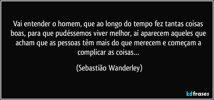 Vai entender o homem, que ao longo do tempo fez tantas coisas boas, para que pudéssemos viver melhor, aí aparecem aqueles que acham que as pessoas têm mais do que merecem e começam a complicar as coisas… (Sebastião Wanderley)