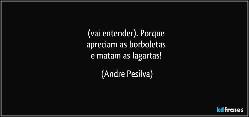 (vai entender). Porque 
apreciam as borboletas 
e matam as lagartas! (Andre Pesilva)