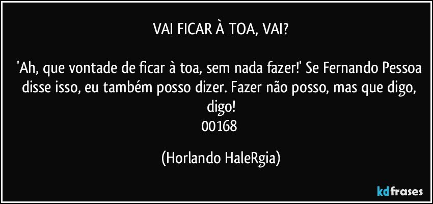 VAI FICAR À TOA, VAI?

'Ah, que vontade de ficar à toa, sem nada fazer!' Se Fernando Pessoa disse isso, eu também posso dizer. Fazer não posso, mas que digo, digo!
00168 (Horlando HaleRgia)