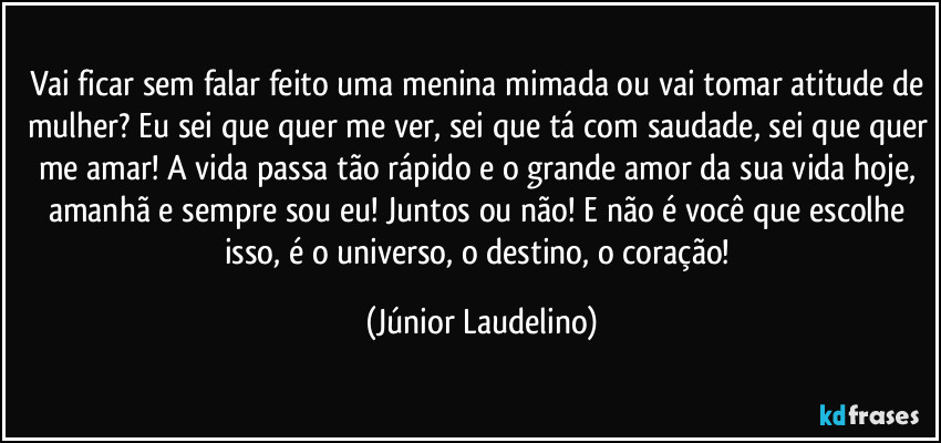 Vai ficar sem falar feito uma menina mimada ou vai tomar atitude de mulher? Eu sei que quer me ver, sei que tá com saudade, sei que quer me amar! A vida passa tão rápido e o grande amor da sua vida hoje, amanhã e sempre sou eu! Juntos ou não! E não é você que escolhe isso, é o universo, o destino, o coração! (Júnior Laudelino)