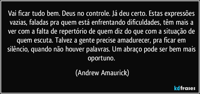 Vai ficar tudo bem. Deus no controle. Já deu certo. Estas expressões vazias, faladas pra quem está enfrentando dificuldades, têm mais a ver com a falta de repertório de quem diz do que com a situação de quem escuta. Talvez a gente precise amadurecer, pra ficar em silêncio, quando não houver palavras. Um abraço pode ser bem mais oportuno. (Andrew Amaurick)