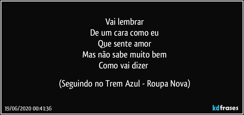 Vai lembrar
De um cara como eu
Que sente amor
Mas não sabe muito bem
Como vai dizer (Seguindo no Trem Azul - Roupa Nova)