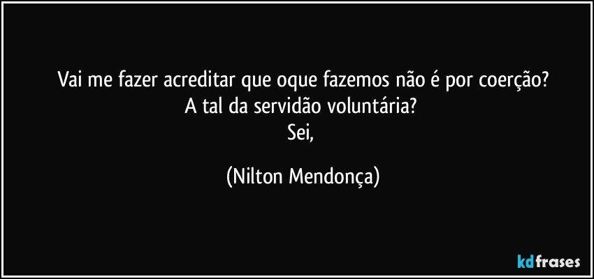 Vai me fazer acreditar que oque fazemos não é por coerção?
A tal da servidão voluntária? 
Sei, (Nilton Mendonça)