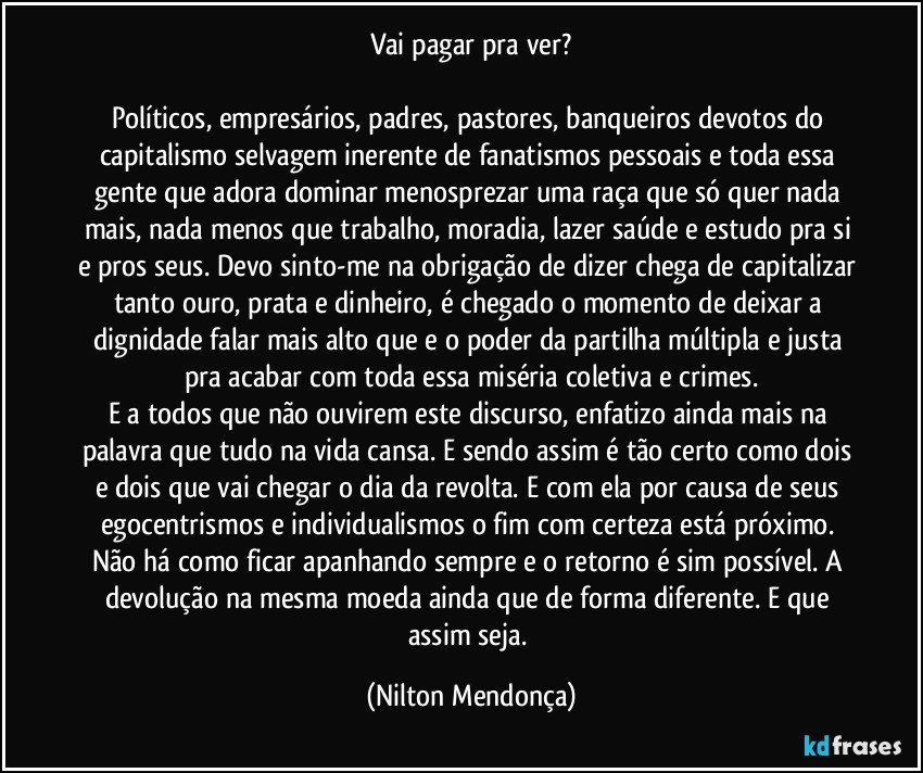 Vai pagar pra ver?

Políticos, empresários, padres, pastores, banqueiros devotos do capitalismo selvagem inerente de fanatismos pessoais e toda essa gente que adora dominar menosprezar uma raça que só quer nada mais, nada menos que trabalho, moradia, lazer saúde e estudo pra si e pros seus. Devo sinto-me na obrigação de dizer chega de capitalizar tanto ouro, prata e dinheiro, é chegado o momento de deixar a dignidade falar mais alto que e o poder da partilha múltipla e justa pra acabar com toda essa miséria coletiva e crimes.
E a todos que não ouvirem este discurso, enfatizo ainda mais na palavra que tudo na vida cansa. E sendo assim é tão certo como dois e dois que vai chegar o dia da revolta. E com ela por causa de seus egocentrismos e individualismos o fim com certeza está próximo. Não há como ficar apanhando sempre e o retorno é sim possível. A devolução na mesma moeda ainda que de forma diferente. E que assim seja. (Nilton Mendonça)