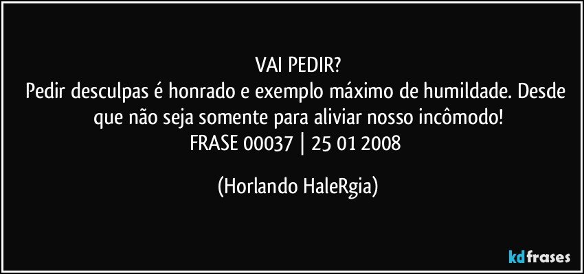 VAI PEDIR?
Pedir desculpas é honrado e exemplo máximo de humildade. Desde que não seja somente para aliviar nosso incômodo!
FRASE 00037 | 25/01/2008 (Horlando HaleRgia)