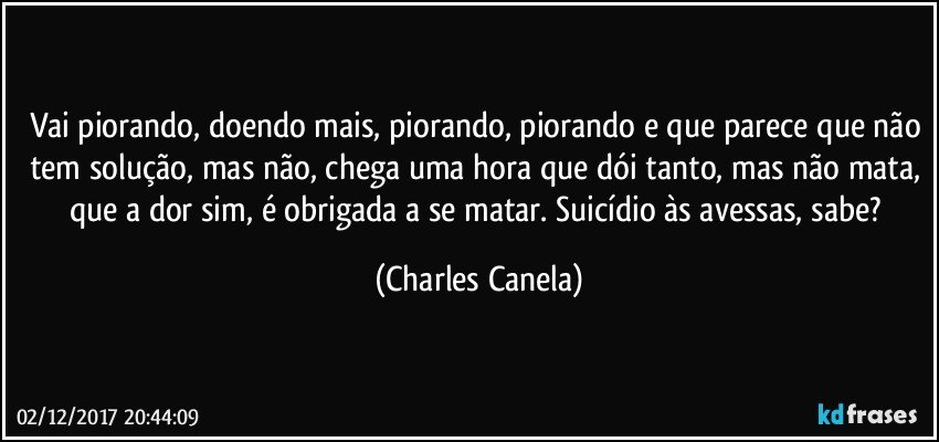 Vai piorando, doendo mais, piorando, piorando e que parece que não tem solução, mas não, chega uma hora que dói tanto, mas não mata, que a dor sim, é obrigada a se matar. Suicídio às avessas, sabe? (Charles Canela)