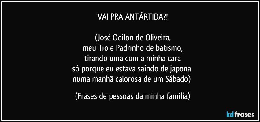 VAI PRA ANTÁRTIDA?!

(José Odilon de Oliveira,
meu Tio e Padrinho de batismo,
tirando uma com a minha cara
só porque eu estava saindo de japona 
numa manhã calorosa de um Sábado) (Frases de pessoas da minha família)