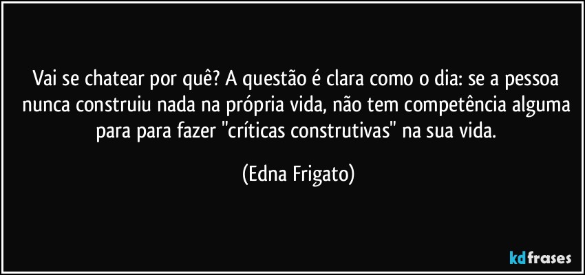 Vai se chatear por quê? A questão é clara como o dia: se a pessoa nunca construiu nada na própria vida, não tem competência alguma para para fazer "críticas construtivas" na sua vida. (Edna Frigato)