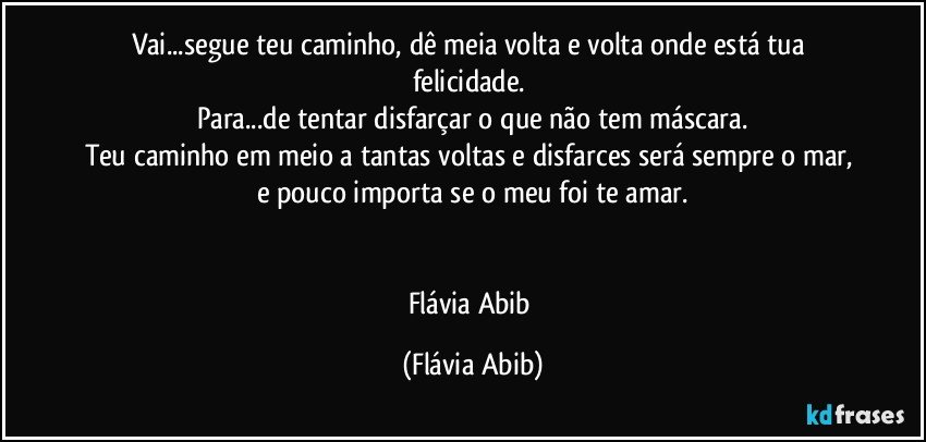 Vai...segue teu caminho, dê meia volta e volta onde está tua felicidade. 
Para...de tentar disfarçar o que não tem máscara.
Teu caminho em meio a tantas voltas e disfarces será sempre o mar, e pouco importa se o meu foi te amar.


Flávia Abib (Flávia Abib)