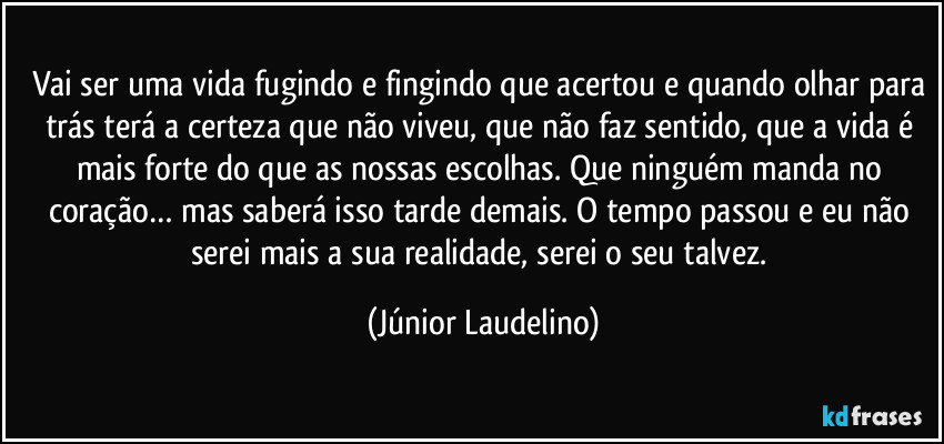 Vai ser uma vida fugindo e fingindo que acertou e quando olhar para trás terá a certeza que não viveu, que não faz sentido, que a vida é mais forte do que as nossas escolhas. Que ninguém manda no coração… mas saberá isso tarde demais. O tempo passou e eu não serei mais a sua realidade, serei o seu talvez. (Júnior Laudelino)