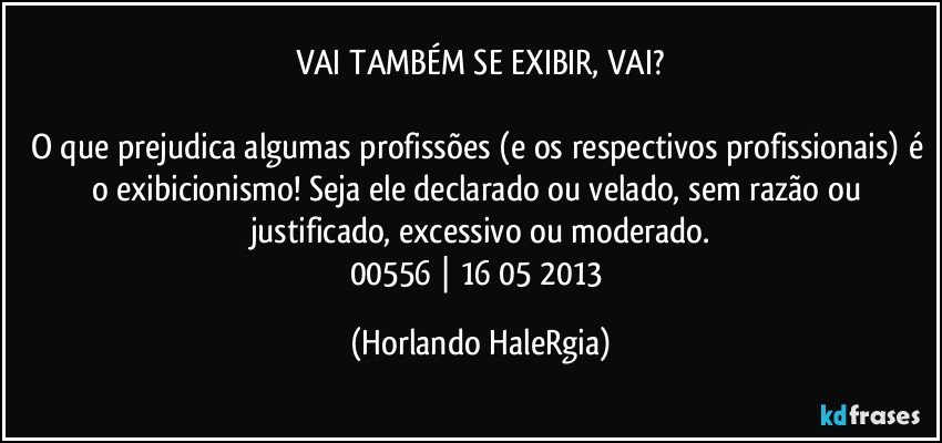 VAI TAMBÉM SE EXIBIR, VAI?

O que prejudica algumas profissões (e os respectivos profissionais) é o exibicionismo! Seja ele declarado ou velado, sem razão ou justificado, excessivo ou moderado.
00556 | 16/05/2013 (Horlando HaleRgia)